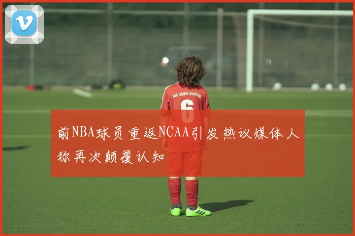 前NBA球员重返NCAA引发热议媒体人称再次颠覆认知