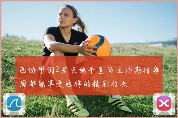 西协甲倒2差点绝平皇马主帅期待每周都能享受这样的精彩对决