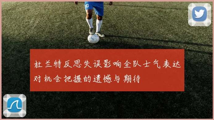 杜兰特反思失误影响全队士气表达对机会把握的遗憾与期待