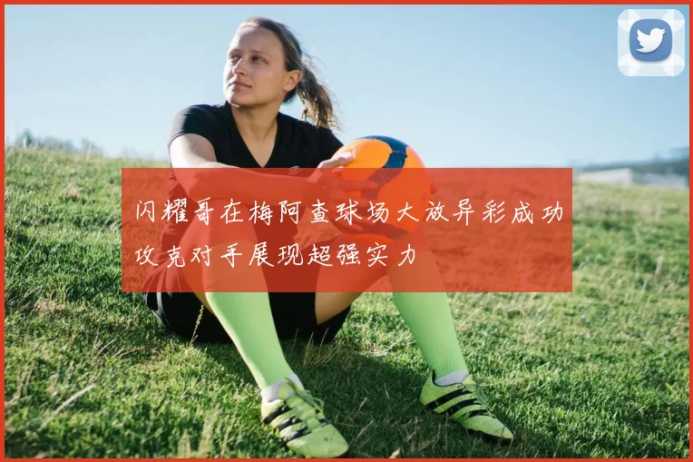 闪耀哥在梅阿查球场大放异彩成功攻克对手展现超强实力