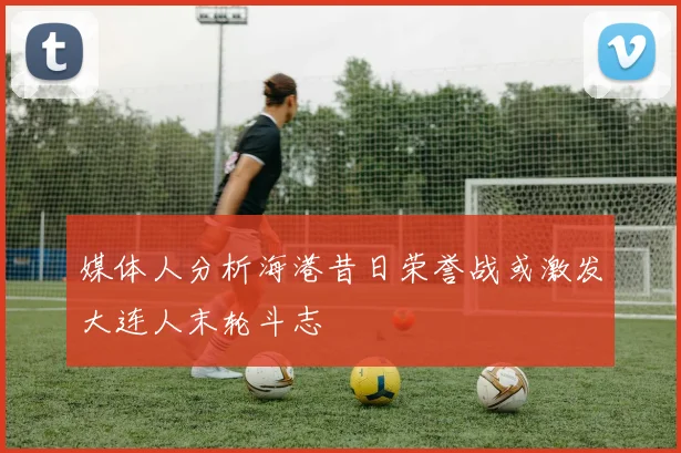 媒体人分析海港昔日荣誉战或激发大连人末轮斗志