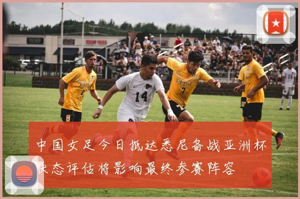 中国女足今日抵达悉尼备战亚洲杯状态评估将影响最终参赛阵容