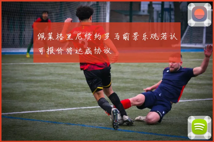 佩莱格里尼续约罗马前景乐观若认可报价将达成协议
