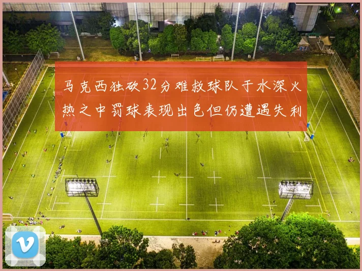 马克西独砍32分难救球队于水深火热之中罚球表现出色但仍遭遇失利