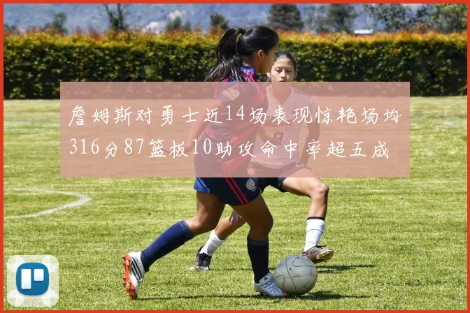 詹姆斯对勇士近14场表现惊艳场均316分87篮板10助攻命中率超五成
