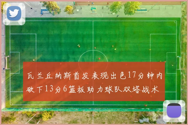 瓦兰丘纳斯首发表现出色17分钟内砍下13分6篮板助力球队双塔战术