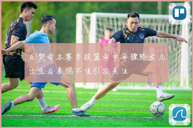 东契奇本赛季投篮命中率骤降女儿出生后表现不佳引发关注