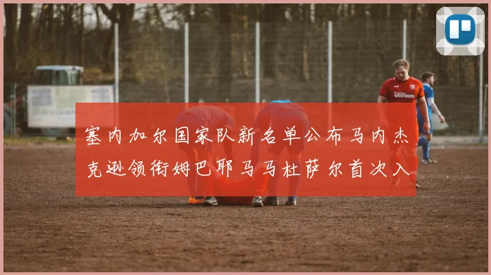 塞内加尔国家队新名单公布马内杰克逊领衔姆巴耶马马杜萨尔首次入选