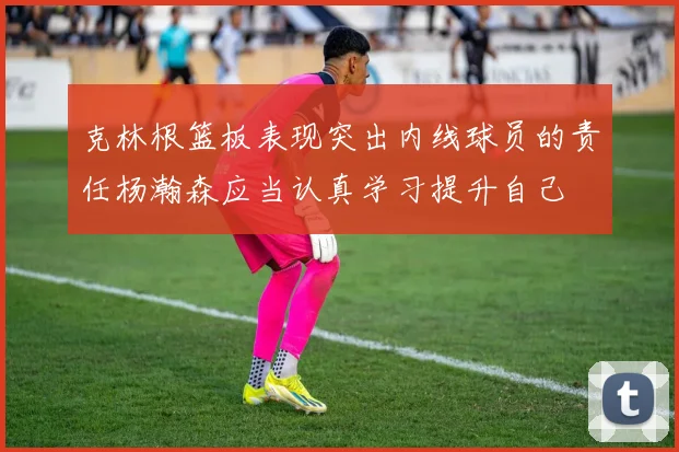 克林根篮板表现突出内线球员的责任杨瀚森应当认真学习提升自己