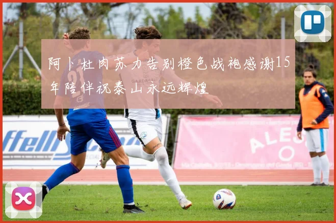 阿卜杜肉苏力告别橙色战袍感谢15年陪伴祝泰山永远辉煌