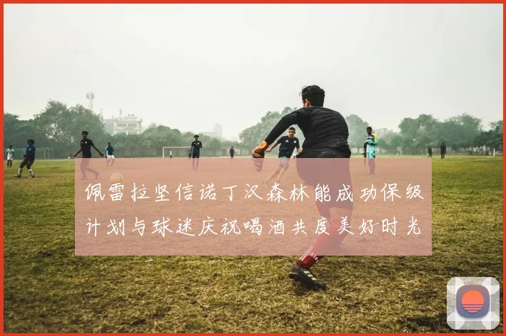 佩雷拉坚信诺丁汉森林能成功保级计划与球迷庆祝喝酒共度美好时光