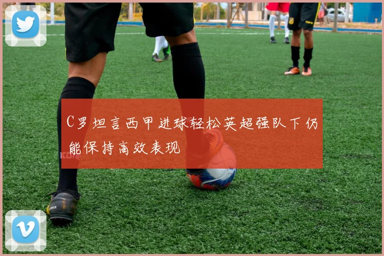 C罗坦言西甲进球轻松英超强队下仍能保持高效表现