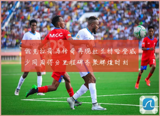 俄克拉荷马传奇再现杜兰特哈登威少同周得分里程碑齐聚辉煌时刻
