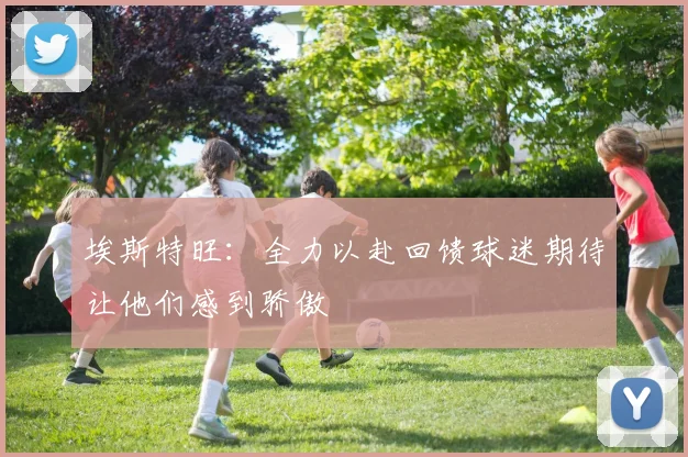埃斯特旺：全力以赴回馈球迷期待让他们感到骄傲