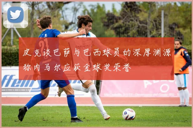 皮克谈巴萨与巴西球员的深厚渊源称内马尔应获金球奖荣誉