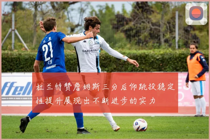 杜兰特赞詹姆斯三分后仰跳投稳定性提升展现出不断进步的实力