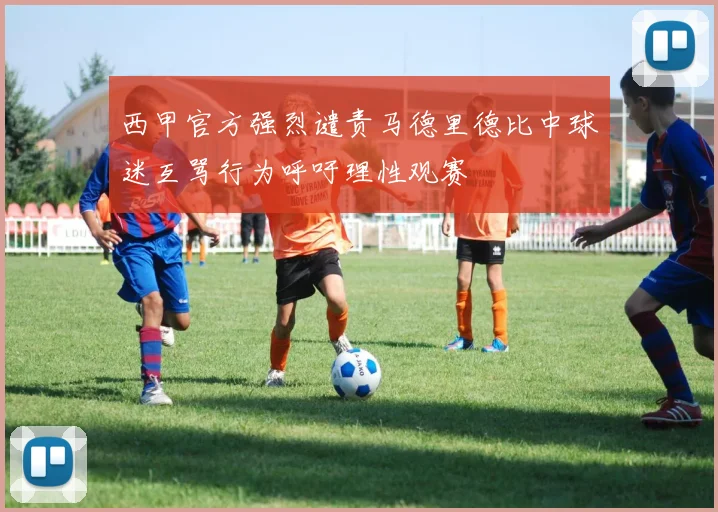 西甲官方强烈谴责马德里德比中球迷互骂行为呼吁理性观赛