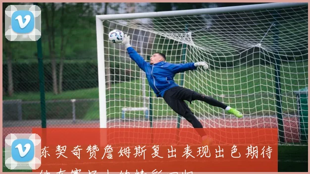 东契奇赞詹姆斯复出表现出色期待他在赛场上的精彩回归