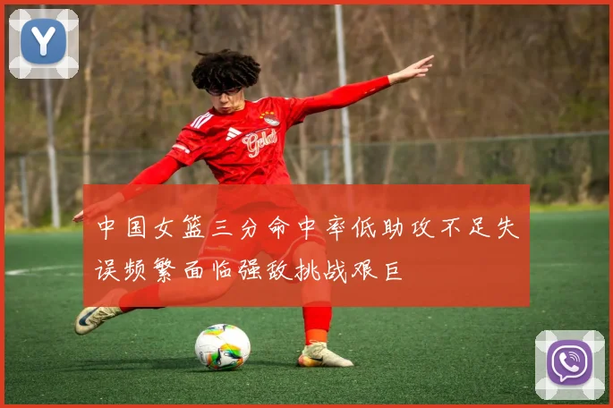 中国女篮三分命中率低助攻不足失误频繁面临强敌挑战艰巨