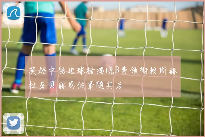 英超中场进球榜揭晓B费领衔赖斯赫拉芬贝赫恩佐紧随其后