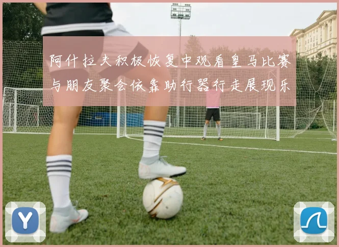 阿什拉夫积极恢复中观看皇马比赛与朋友聚会依靠助行器行走展现乐观态度