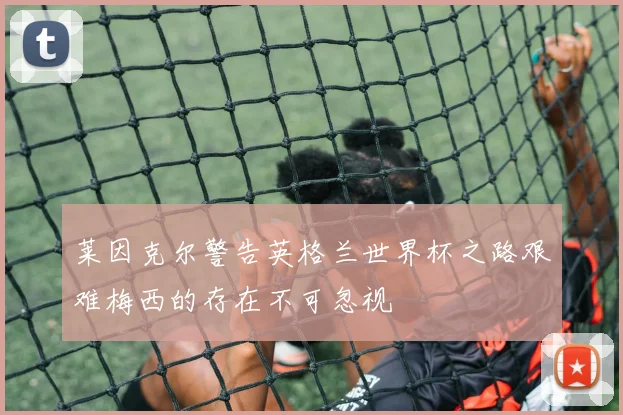 莱因克尔警告英格兰世界杯之路艰难梅西的存在不可忽视