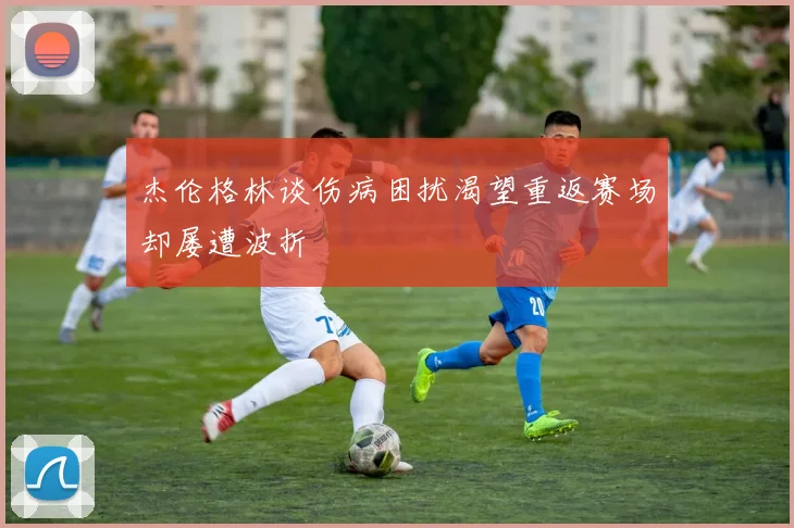 杰伦格林谈伤病困扰渴望重返赛场却屡遭波折