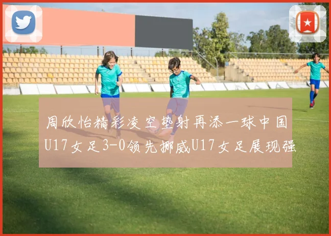 周欣怡精彩凌空垫射再添一球中国U17女足3-0领先挪威U17女足展现强劲实力