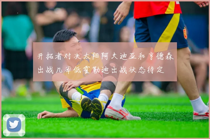 开拓者对决太阳阿夫迪亚和亨德森出战几率低霍勒迪出战状态待定