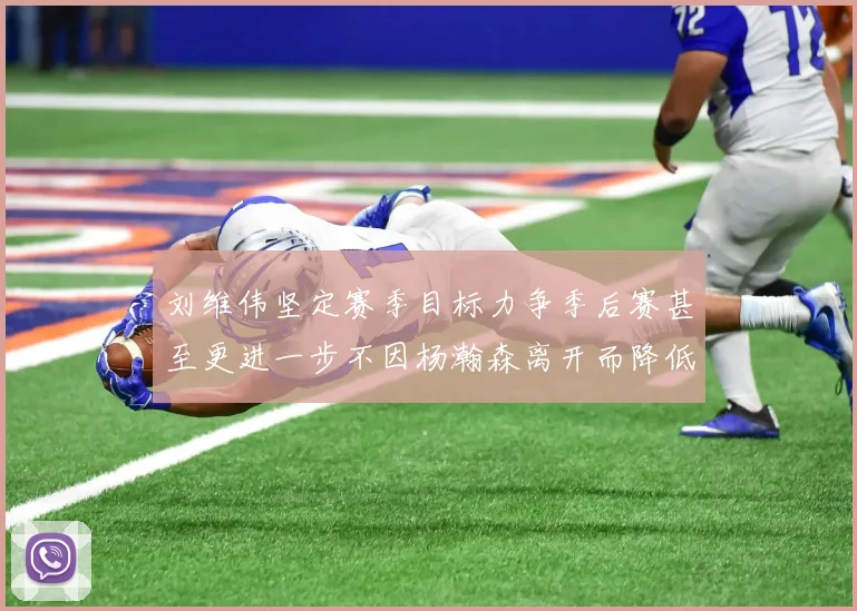 刘维伟坚定赛季目标力争季后赛甚至更进一步不因杨瀚森离开而降低标准