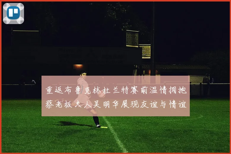 重返布鲁克林杜兰特赛前温情拥抱蔡老板夫人吴明华展现友谊与情谊