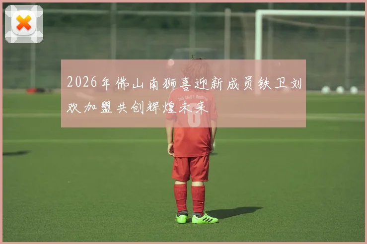 2026年佛山南狮喜迎新成员铁卫刘欢加盟共创辉煌未来