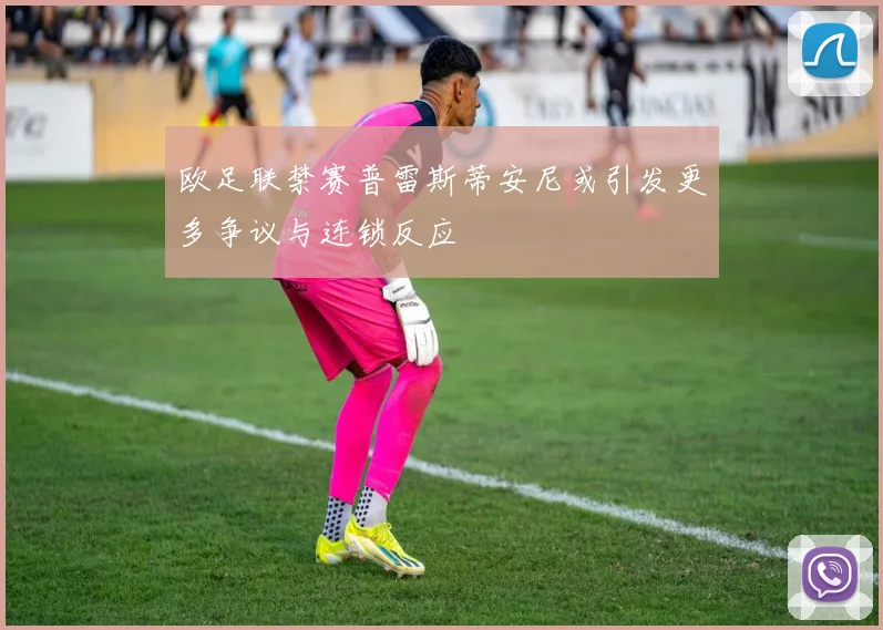 欧足联禁赛普雷斯蒂安尼或引发更多争议与连锁反应