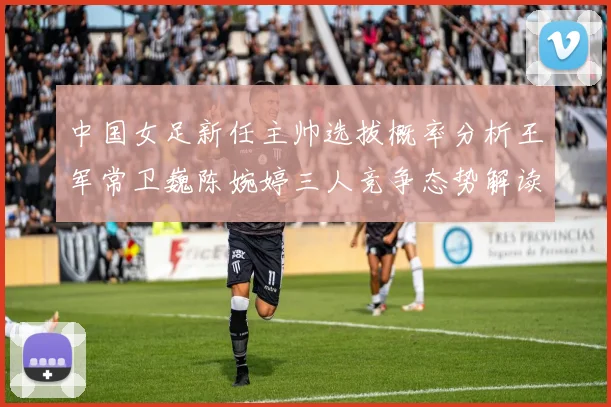 中国女足新任主帅选拔概率分析王军常卫巍陈婉婷三人竞争态势解读