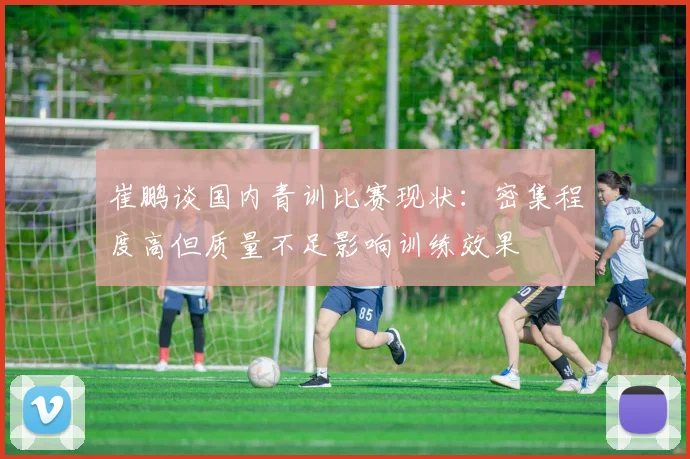 崔鹏谈国内青训比赛现状：密集程度高但质量不足影响训练效果